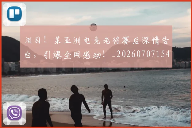 泪目！某亚洲电竞老将赛后深情告白，引爆全网感动！_20260707154319