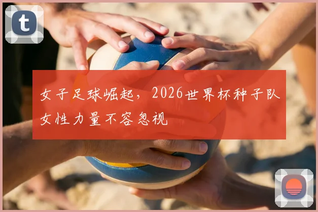 女子足球崛起，2026世界杯种子队女性力量不容忽视