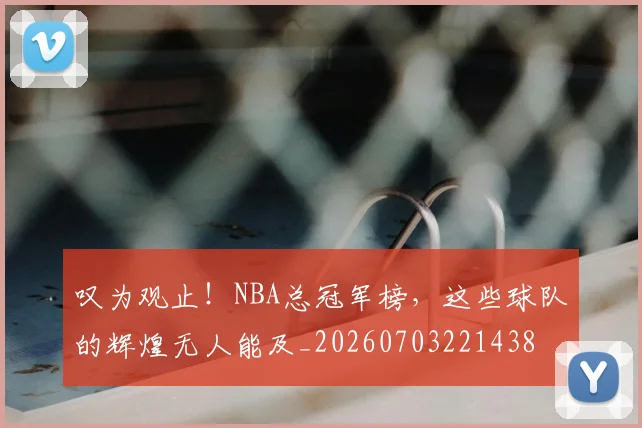 叹为观止！NBA总冠军榜，这些球队的辉煌无人能及_20260703221438