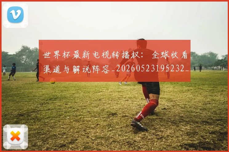 世界杯最新电视转播权:全球收看渠道与解说阵容_20260523195232_20260702174714_20260715192313