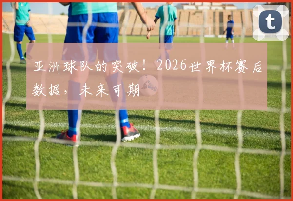 亚洲球队的突破!2026世界杯赛后数据,未来可期
