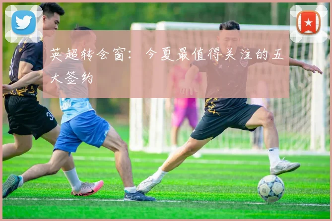 英超转会窗:今夏最值得关注的五大签约