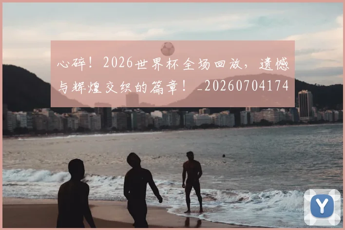 心碎！2026世界杯全场回放，遗憾与辉煌交织的篇章！_20260704174026