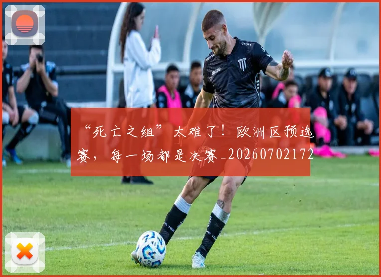 “死亡之组”太难了!欧洲区预选赛,每一场都是决赛_20260702172728_20260716180837