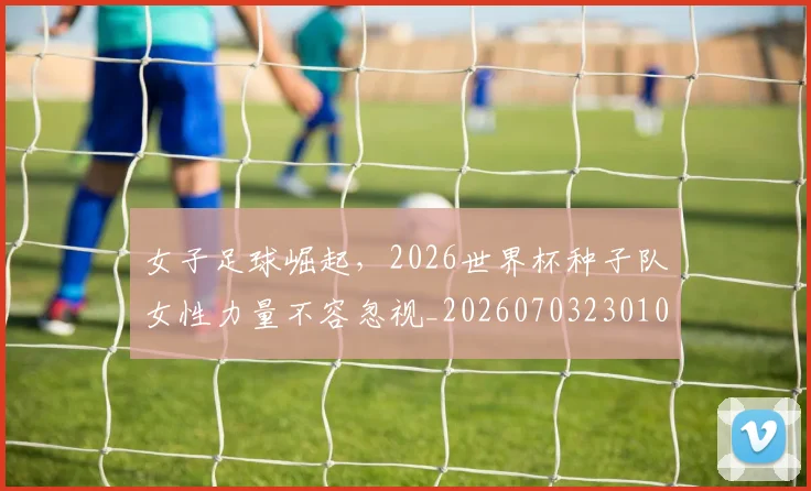 女子足球崛起,2026世界杯种子队女性力量不容忽视_20260703230105