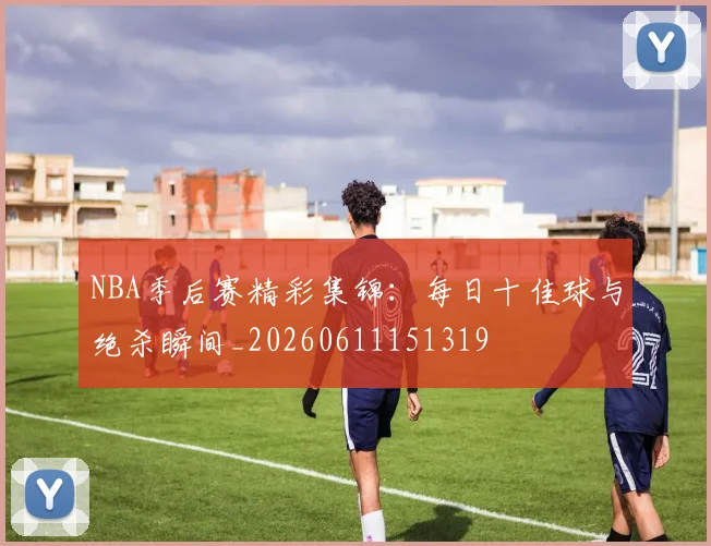 NBA季后赛精彩集锦:每日十佳球与绝杀瞬间_20260611151319