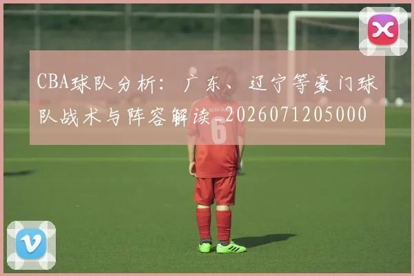 CBA球队分析：广东、辽宁等豪门球队战术与阵容解读_20260712050004