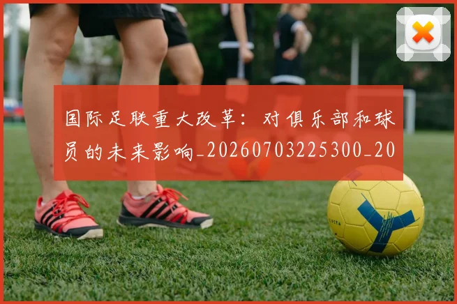 国际足联重大改革:对俱乐部和球员的未来影响_20260703225300_20260719171027