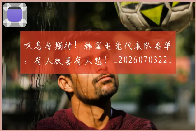叹息与期待!韩国电竞代表队名单,有人欢喜有人愁!_20260703221441