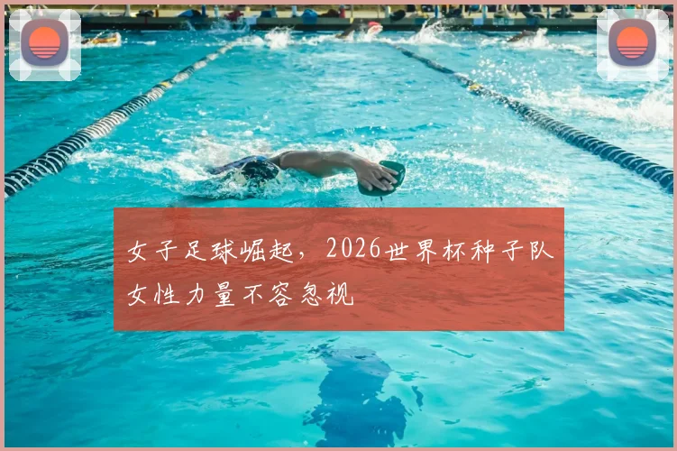 女子足球崛起，2026世界杯种子队女性力量不容忽视