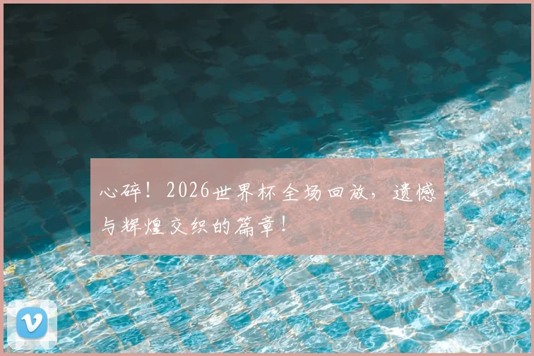 心碎!2026世界杯全场回放,遗憾与辉煌交织的篇章!