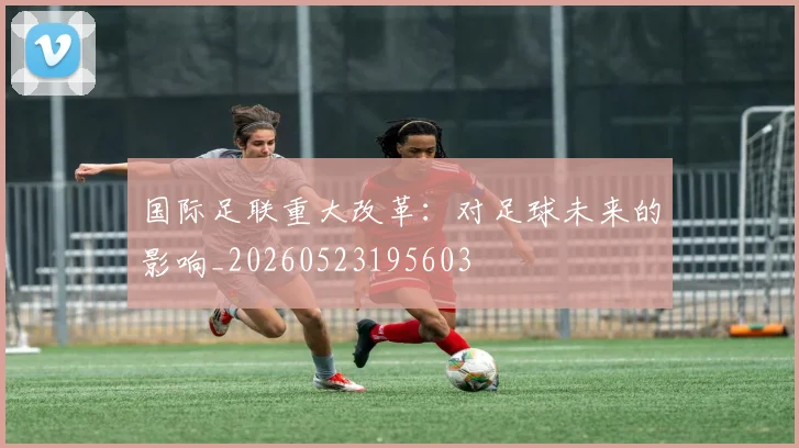 国际足联重大改革:对足球未来的影响_20260523195603