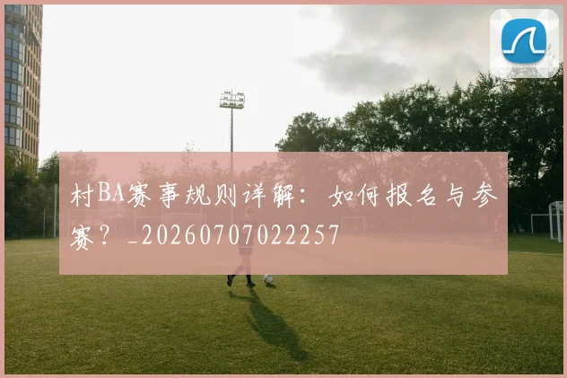 村BA赛事规则详解:如何报名与参赛?_20260707022257