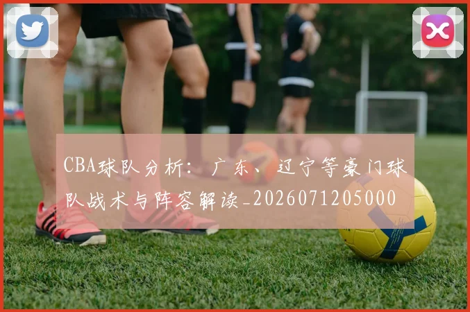 CBA球队分析:广东、辽宁等豪门球队战术与阵容解读_20260712050004
