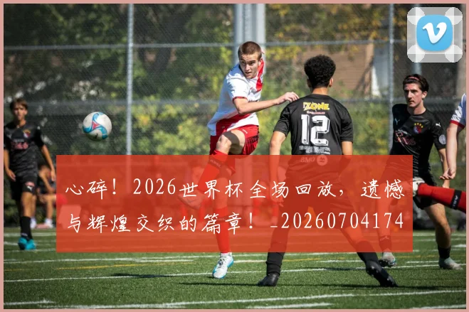 心碎！2026世界杯全场回放，遗憾与辉煌交织的篇章！_20260704174026
